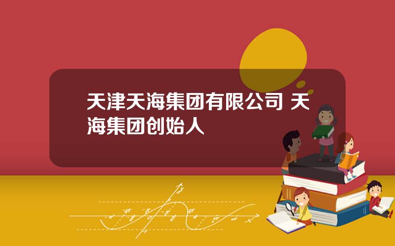 天津天海集团有限公司 天海集团创始人